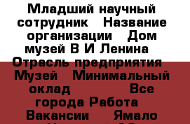 Младший научный сотрудник › Название организации ­ Дом-музей В.И.Ленина › Отрасль предприятия ­ Музей › Минимальный оклад ­ 10 000 - Все города Работа » Вакансии   . Ямало-Ненецкий АО,Муравленко г.